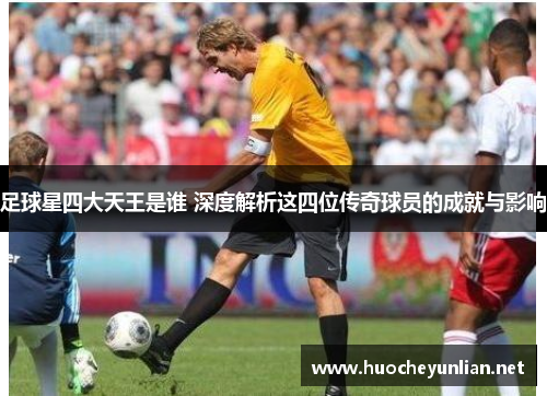 足球星四大天王是谁 深度解析这四位传奇球员的成就与影响